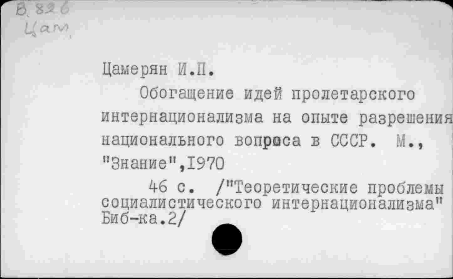 ﻿Цамерян И.П.
Обогащение идей пролетарского интернационализма на опыте разрешения национального вопроса в СССР. М., "Знание",1970
46 с. /"Теоретические проблемы социалистического интернационализма" Биб-ка.2/	_